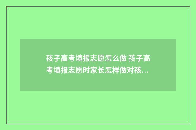 孩子高考填报志愿怎么做 孩子高考填报志愿时家长怎样做对孩子有帮助
