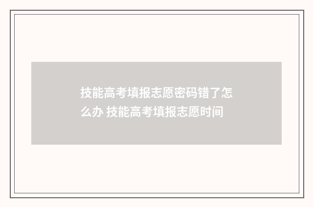 技能高考填报志愿密码错了怎么办 技能高考填报志愿时间