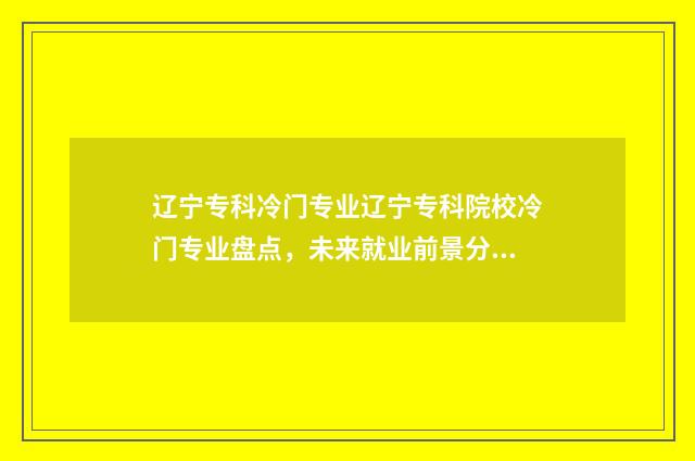 辽宁专科冷门专业辽宁专科院校冷门专业盘点，未来就业前景分析 辽宁专科院校推荐