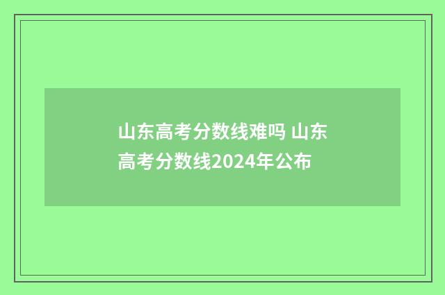 山东高考分数线难吗 山东高考分数线2024年公布