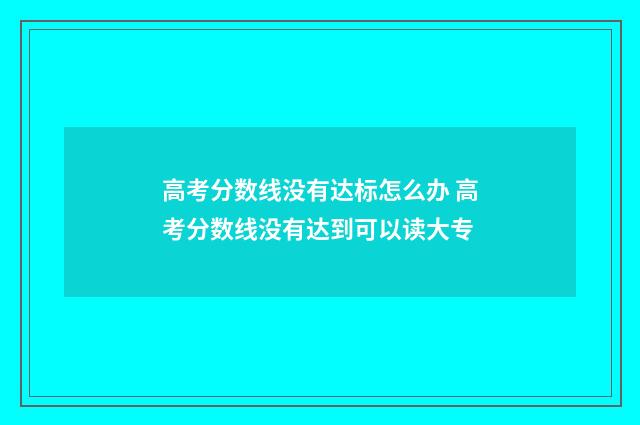 高考分数线没有达标怎么办 高考分数线没有达到可以读大专