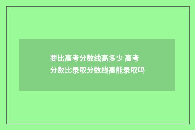 要比高考分数线高多少 高考分数比录取分数线高能录取吗