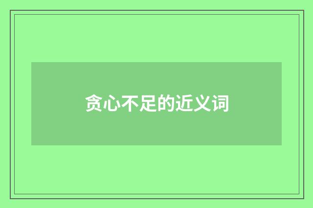 贪心不足的近义词